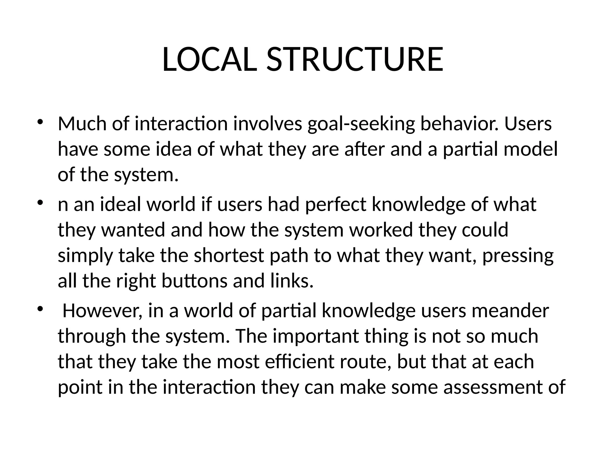 LOCAL STRUCTURE
• Much of interaction involves goal-seeking behavior. Users
have some idea of what they are after and a partial model
of the system.
• n an ideal world if users had perfect knowledge of what
they wanted and how the system worked they could
simply take the shortest path to what they want, pressing
all the right buttons and links.
• However, in a world of partial knowledge users meander
through the system. The important thing is not so much
that they take the most efficient route, but that at each
point in the interaction they can make some assessment of
 