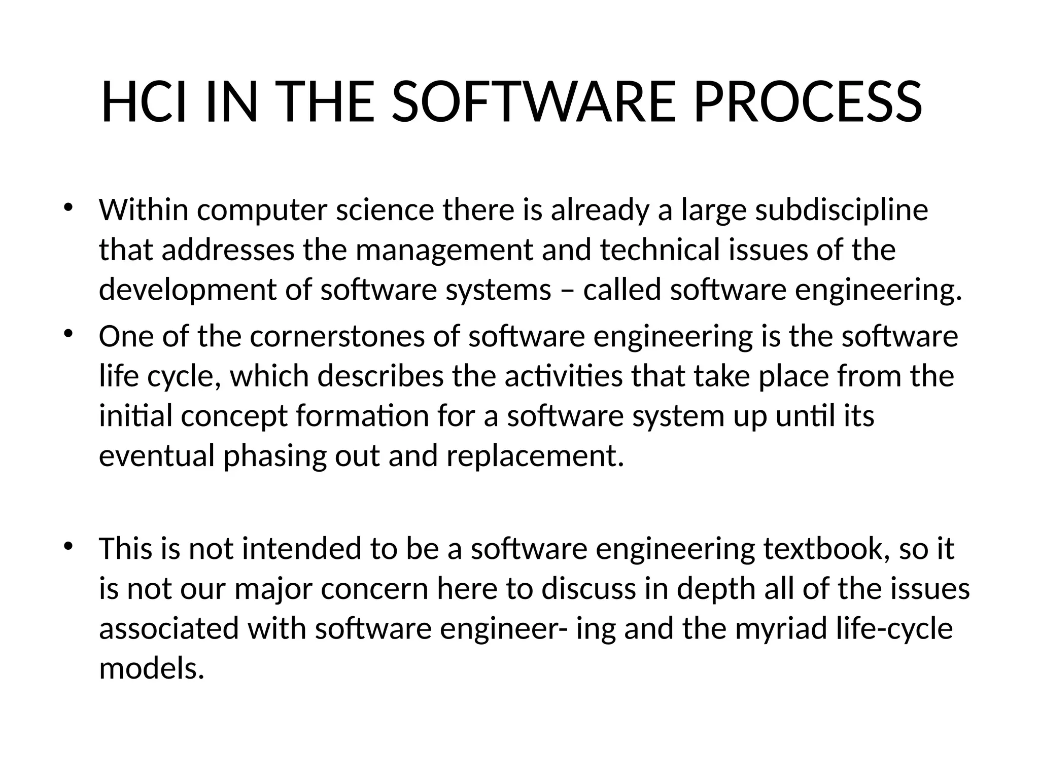 HCI IN THE SOFTWARE PROCESS
• Within computer science there is already a large subdiscipline
that addresses the management and technical issues of the
development of software systems – called software engineering.
• One of the cornerstones of software engineering is the software
life cycle, which describes the activities that take place from the
initial concept formation for a software system up until its
eventual phasing out and replacement.
• This is not intended to be a software engineering textbook, so it
is not our major concern here to discuss in depth all of the issues
associated with software engineer- ing and the myriad life-cycle
models.
 