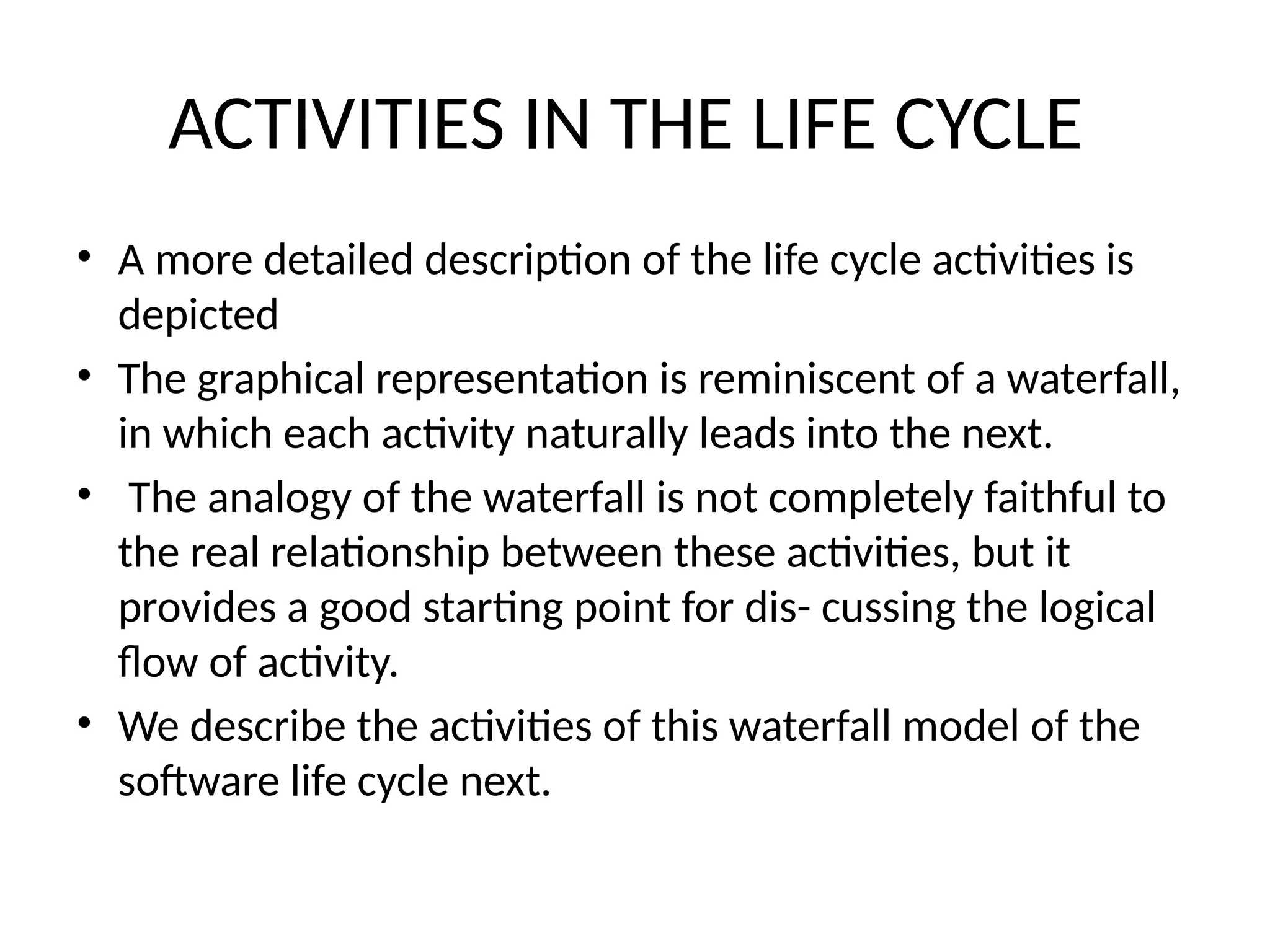 ACTIVITIES IN THE LIFE CYCLE
• A more detailed description of the life cycle activities is
depicted
• The graphical representation is reminiscent of a waterfall,
in which each activity naturally leads into the next.
• The analogy of the waterfall is not completely faithful to
the real relationship between these activities, but it
provides a good starting point for dis- cussing the logical
flow of activity.
• We describe the activities of this waterfall model of the
software life cycle next.
 