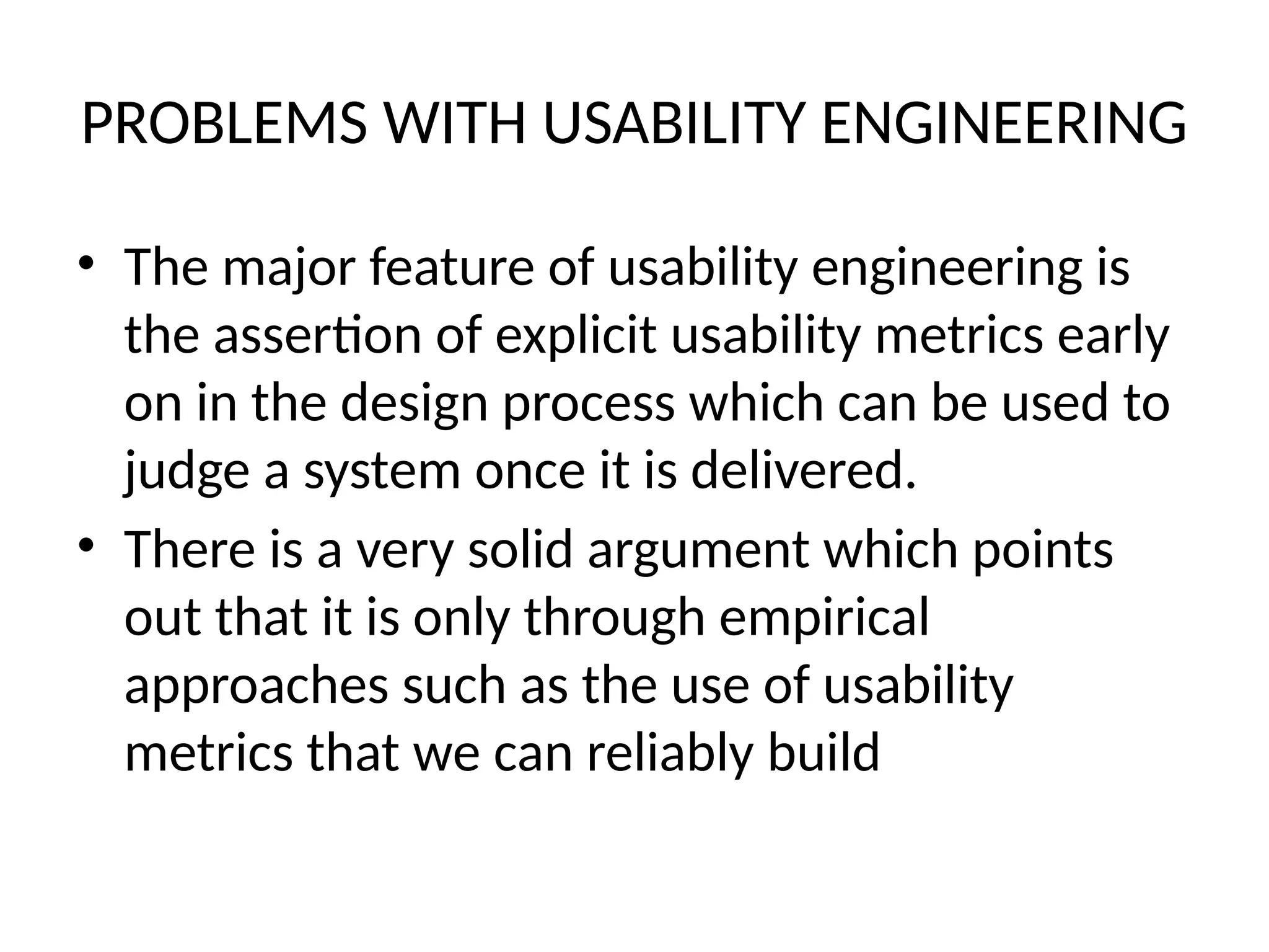PROBLEMS WITH USABILITY ENGINEERING
• The major feature of usability engineering is
the assertion of explicit usability metrics early
on in the design process which can be used to
judge a system once it is delivered.
• There is a very solid argument which points
out that it is only through empirical
approaches such as the use of usability
metrics that we can reliably build
 