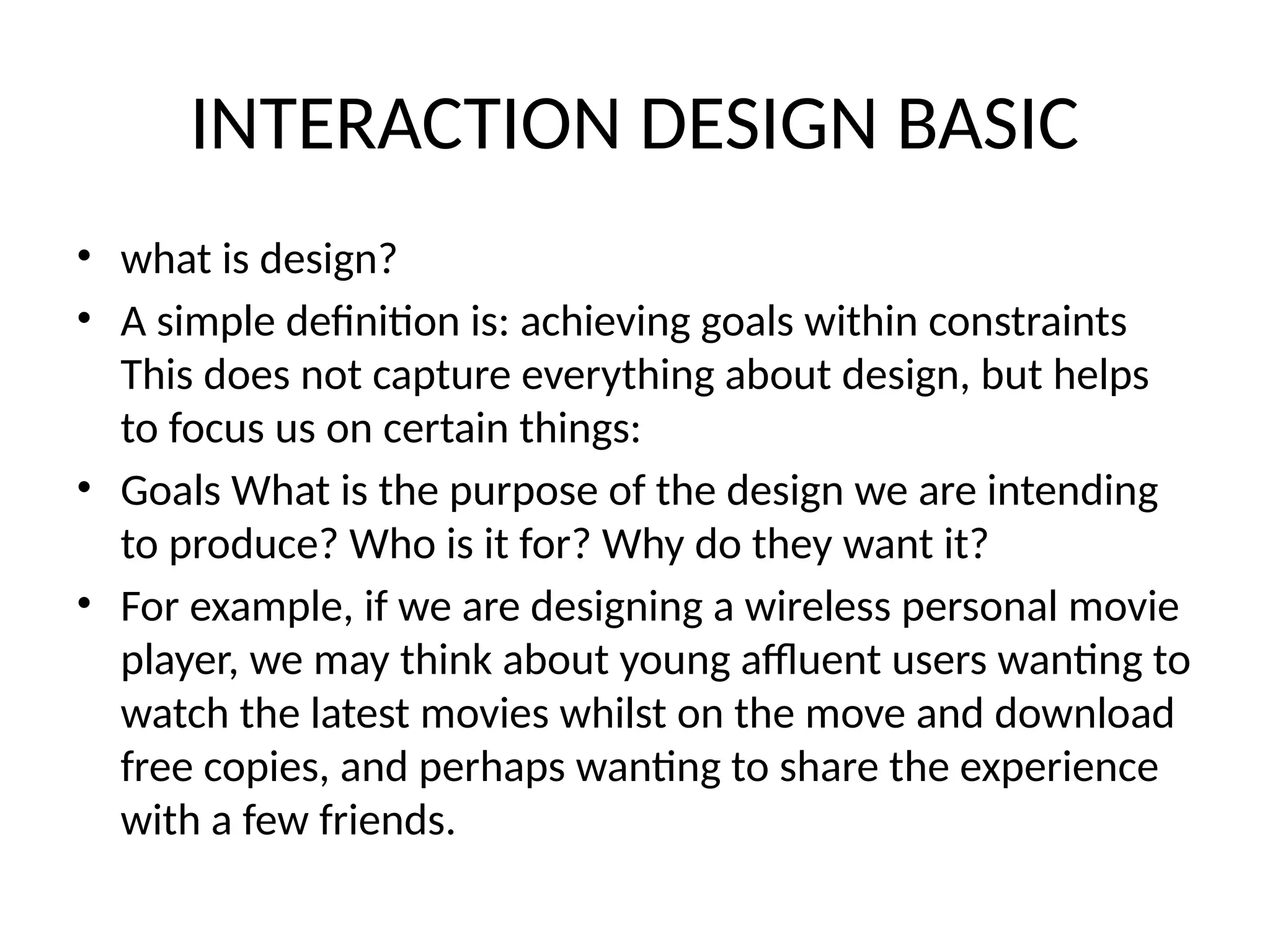 INTERACTION DESIGN BASIC
• what is design?
• A simple definition is: achieving goals within constraints
This does not capture everything about design, but helps
to focus us on certain things:
• Goals What is the purpose of the design we are intending
to produce? Who is it for? Why do they want it?
• For example, if we are designing a wireless personal movie
player, we may think about young affluent users wanting to
watch the latest movies whilst on the move and download
free copies, and perhaps wanting to share the experience
with a few friends.
 