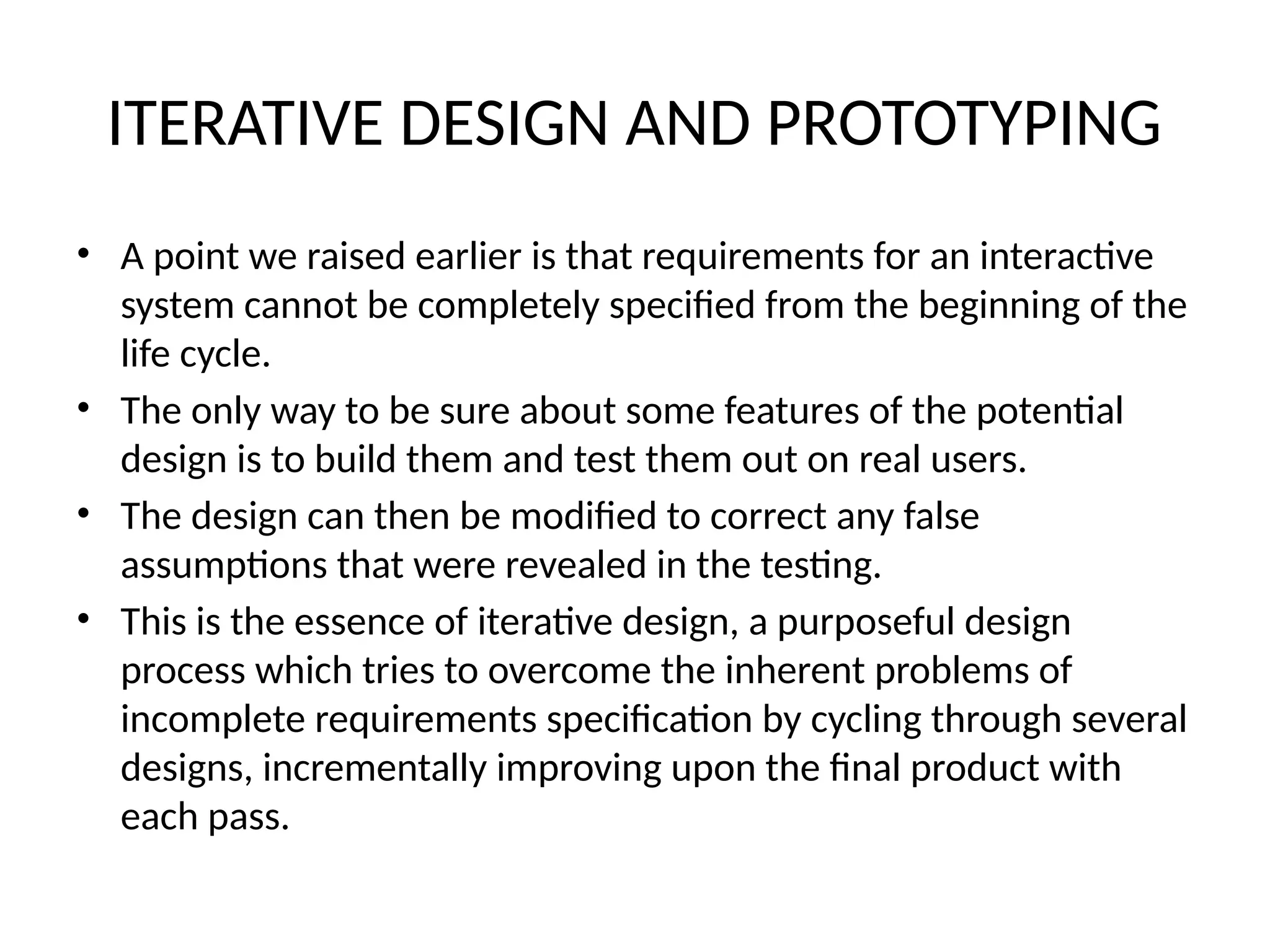 ITERATIVE DESIGN AND PROTOTYPING
• A point we raised earlier is that requirements for an interactive
system cannot be completely specified from the beginning of the
life cycle.
• The only way to be sure about some features of the potential
design is to build them and test them out on real users.
• The design can then be modified to correct any false
assumptions that were revealed in the testing.
• This is the essence of iterative design, a purposeful design
process which tries to overcome the inherent problems of
incomplete requirements specification by cycling through several
designs, incrementally improving upon the final product with
each pass.
 