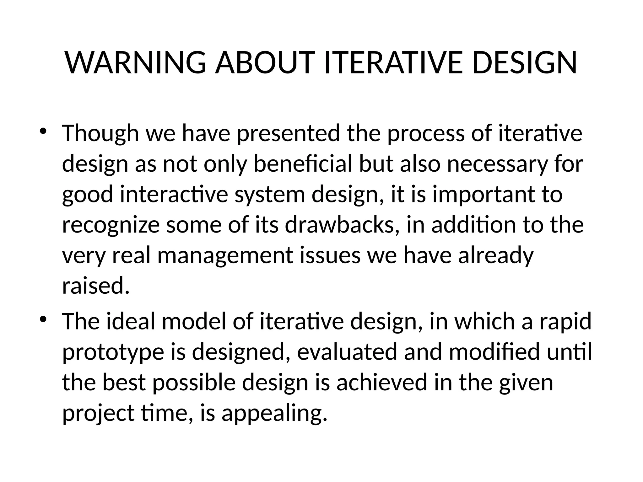 WARNING ABOUT ITERATIVE DESIGN
• Though we have presented the process of iterative
design as not only beneficial but also necessary for
good interactive system design, it is important to
recognize some of its drawbacks, in addition to the
very real management issues we have already
raised.
• The ideal model of iterative design, in which a rapid
prototype is designed, evaluated and modified until
the best possible design is achieved in the given
project time, is appealing.
 