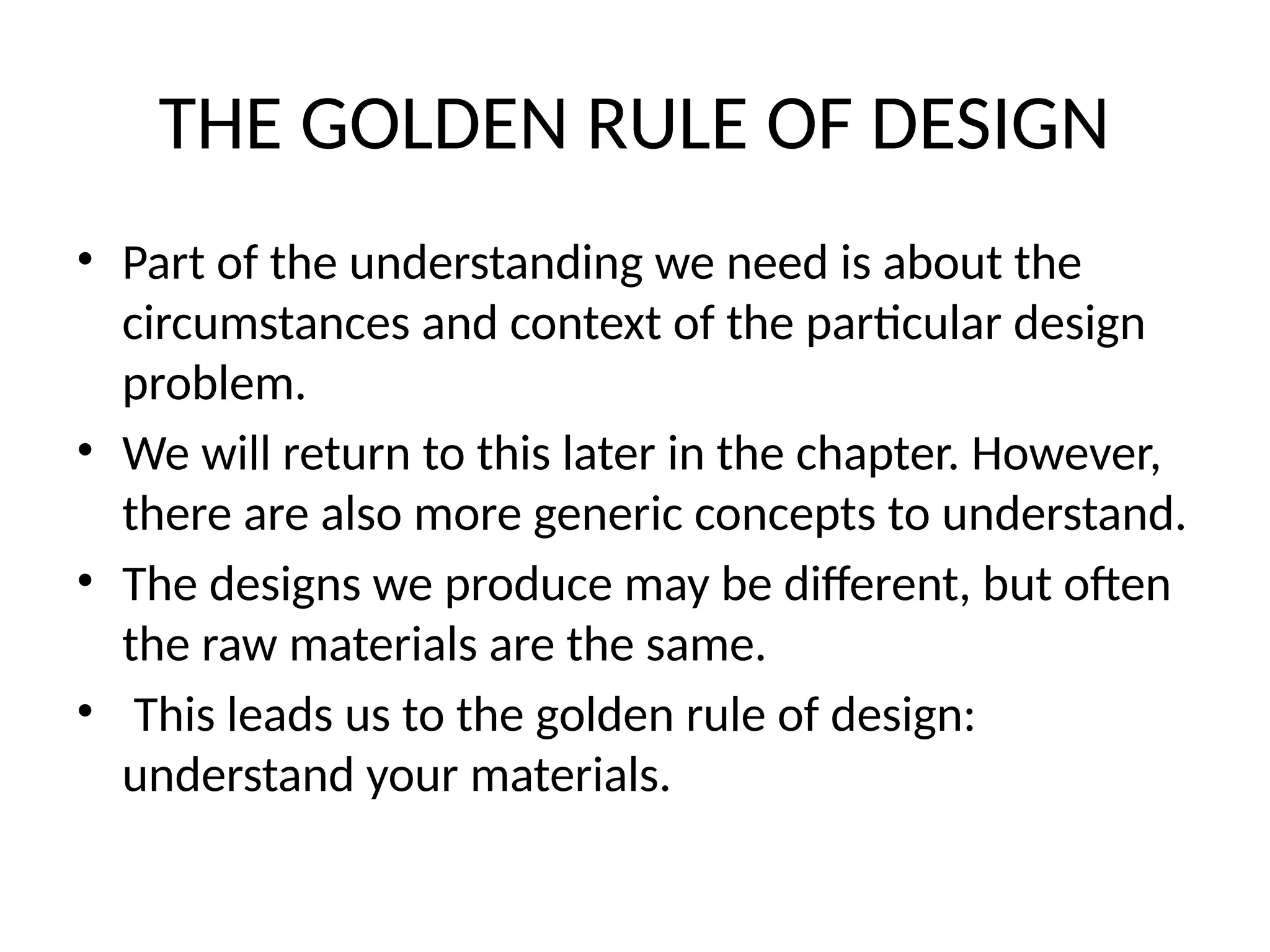 THE GOLDEN RULE OF DESIGN
• Part of the understanding we need is about the
circumstances and context of the particular design
problem.
• We will return to this later in the chapter. However,
there are also more generic concepts to understand.
• The designs we produce may be different, but often
the raw materials are the same.
• This leads us to the golden rule of design:
understand your materials.
 