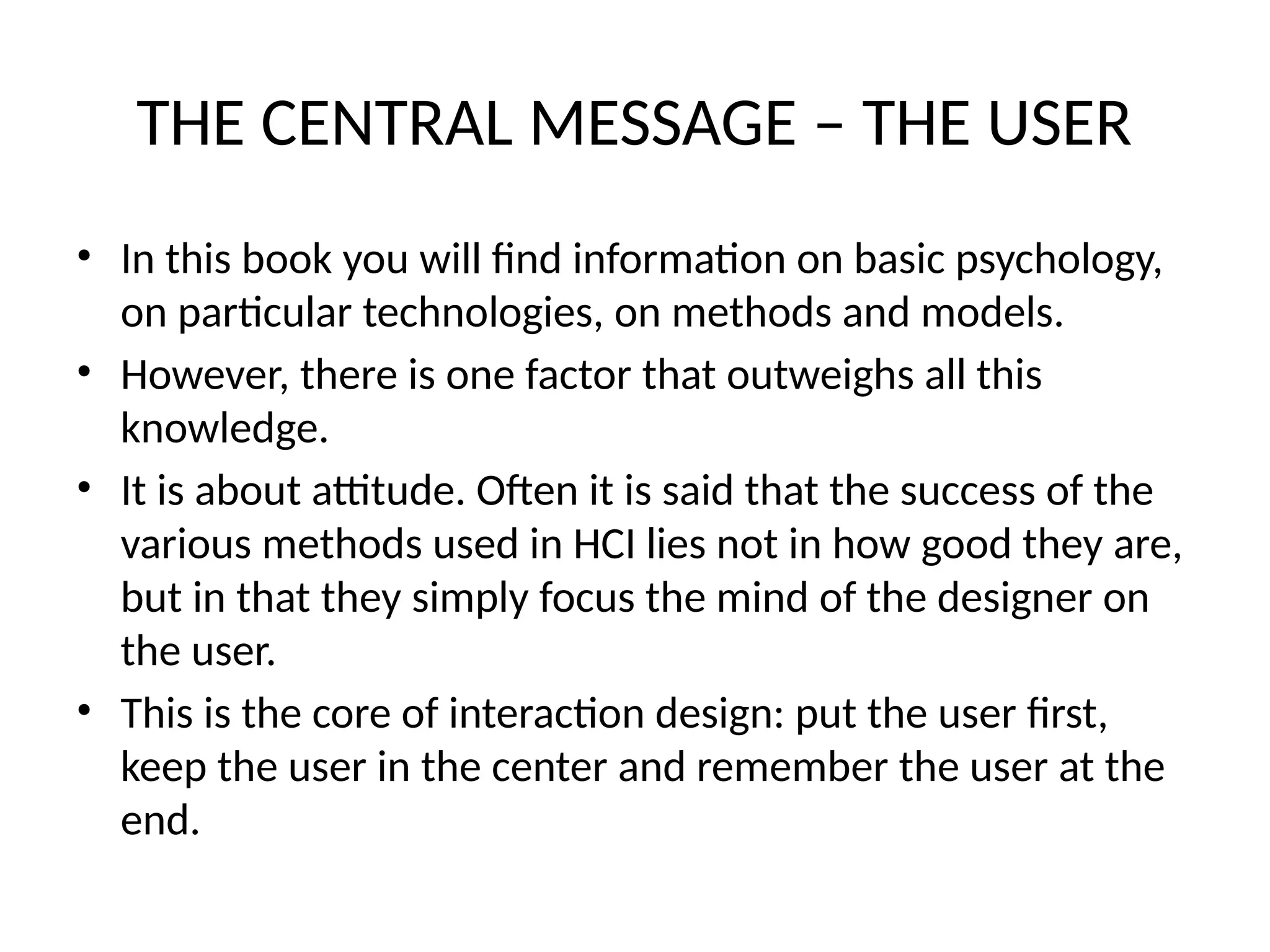 THE CENTRAL MESSAGE – THE USER
• In this book you will find information on basic psychology,
on particular technologies, on methods and models.
• However, there is one factor that outweighs all this
knowledge.
• It is about attitude. Often it is said that the success of the
various methods used in HCI lies not in how good they are,
but in that they simply focus the mind of the designer on
the user.
• This is the core of interaction design: put the user first,
keep the user in the center and remember the user at the
end.
 