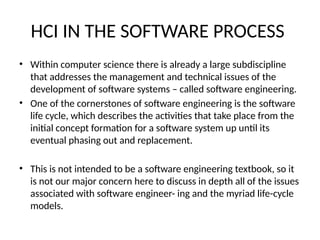 HCI IN THE SOFTWARE PROCESS
• Within computer science there is already a large subdiscipline
that addresses the management and technical issues of the
development of software systems – called software engineering.
• One of the cornerstones of software engineering is the software
life cycle, which describes the activities that take place from the
initial concept formation for a software system up until its
eventual phasing out and replacement.
• This is not intended to be a software engineering textbook, so it
is not our major concern here to discuss in depth all of the issues
associated with software engineer- ing and the myriad life-cycle
models.
 