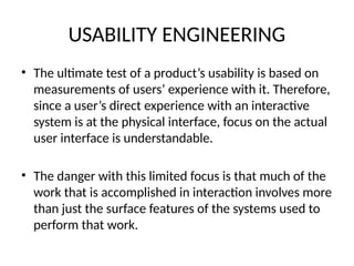 USABILITY ENGINEERING
• The ultimate test of a product’s usability is based on
measurements of users’ experience with it. Therefore,
since a user’s direct experience with an interactive
system is at the physical interface, focus on the actual
user interface is understandable.
• The danger with this limited focus is that much of the
work that is accomplished in interaction involves more
than just the surface features of the systems used to
perform that work.
 