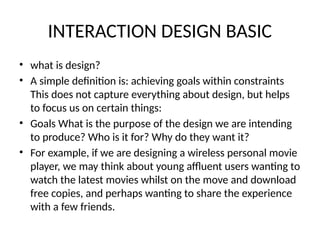 INTERACTION DESIGN BASIC
• what is design?
• A simple definition is: achieving goals within constraints
This does not capture everything about design, but helps
to focus us on certain things:
• Goals What is the purpose of the design we are intending
to produce? Who is it for? Why do they want it?
• For example, if we are designing a wireless personal movie
player, we may think about young affluent users wanting to
watch the latest movies whilst on the move and download
free copies, and perhaps wanting to share the experience
with a few friends.
 