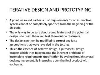 ITERATIVE DESIGN AND PROTOTYPING
• A point we raised earlier is that requirements for an interactive
system cannot be completely specified from the beginning of the
life cycle.
• The only way to be sure about some features of the potential
design is to build them and test them out on real users.
• The design can then be modified to correct any false
assumptions that were revealed in the testing.
• This is the essence of iterative design, a purposeful design
process which tries to overcome the inherent problems of
incomplete requirements specification by cycling through several
designs, incrementally improving upon the final product with
each pass.
 