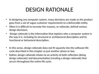 DESIGN RATIONALE
• In designing any computer system, many decisions are made as the product
goes from a set of vague customer requirements to a deliverable entity.
• Often it is difficult to recreate the reasons, or rationale, behind various
design decisions.
• Design rationale is the information that explains why a computer system is
the way it is, including its structural or architectural description and its
functional or behavioral description.
• In this sense, design rationale does not fit squarely into the software life
cycle described in this chapter as just another phase or box.
• Rather, design rationale relates to an activity of both reflection (doing
design rationale) and documentation (creating a design rationale) that
occurs throughout the entire life cycle.
 