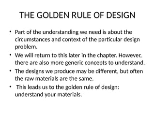THE GOLDEN RULE OF DESIGN
• Part of the understanding we need is about the
circumstances and context of the particular design
problem.
• We will return to this later in the chapter. However,
there are also more generic concepts to understand.
• The designs we produce may be different, but often
the raw materials are the same.
• This leads us to the golden rule of design:
understand your materials.
 