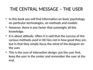 THE CENTRAL MESSAGE – THE USER
• In this book you will find information on basic psychology,
on particular technologies, on methods and models.
• However, there is one factor that outweighs all this
knowledge.
• It is about attitude. Often it is said that the success of the
various methods used in HCI lies not in how good they are,
but in that they simply focus the mind of the designer on
the user.
• This is the core of interaction design: put the user first,
keep the user in the center and remember the user at the
end.
 