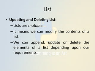 List
• Updating and Deleting List:
–Lists are mutable.
–It means we can modify the contents of a
list.
–We can append, update or delete the
elements of a list depending upon our
requirements.
 