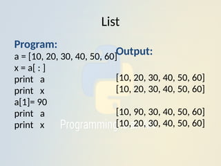 List
Output:
[10, 20, 30, 40, 50, 60]
[10, 20, 30, 40, 50, 60]
[10, 90, 30, 40, 50, 60]
[10, 20, 30, 40, 50, 60]
Program:
a = [10, 20, 30, 40, 50, 60]
x = a[ : ]
print a
print x
a[1]= 90
print a
print x
 
