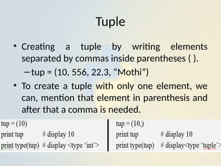 Tuple
• Creating a tuple by writing elements
separated by commas inside parentheses ( ).
–tup = (10, 556, 22.3, “Mothi”)
• To create a tuple with only one element, we
can, mention that element in parenthesis and
after that a comma is needed.
 
