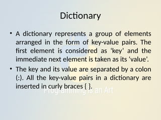 Dictionary
• A dictionary represents a group of elements
arranged in the form of key-value pairs. The
first element is considered as ‘key’ and the
immediate next element is taken as its ‘value’.
• The key and its value are separated by a colon
(:). All the key-value pairs in a dictionary are
inserted in curly braces { }.
 