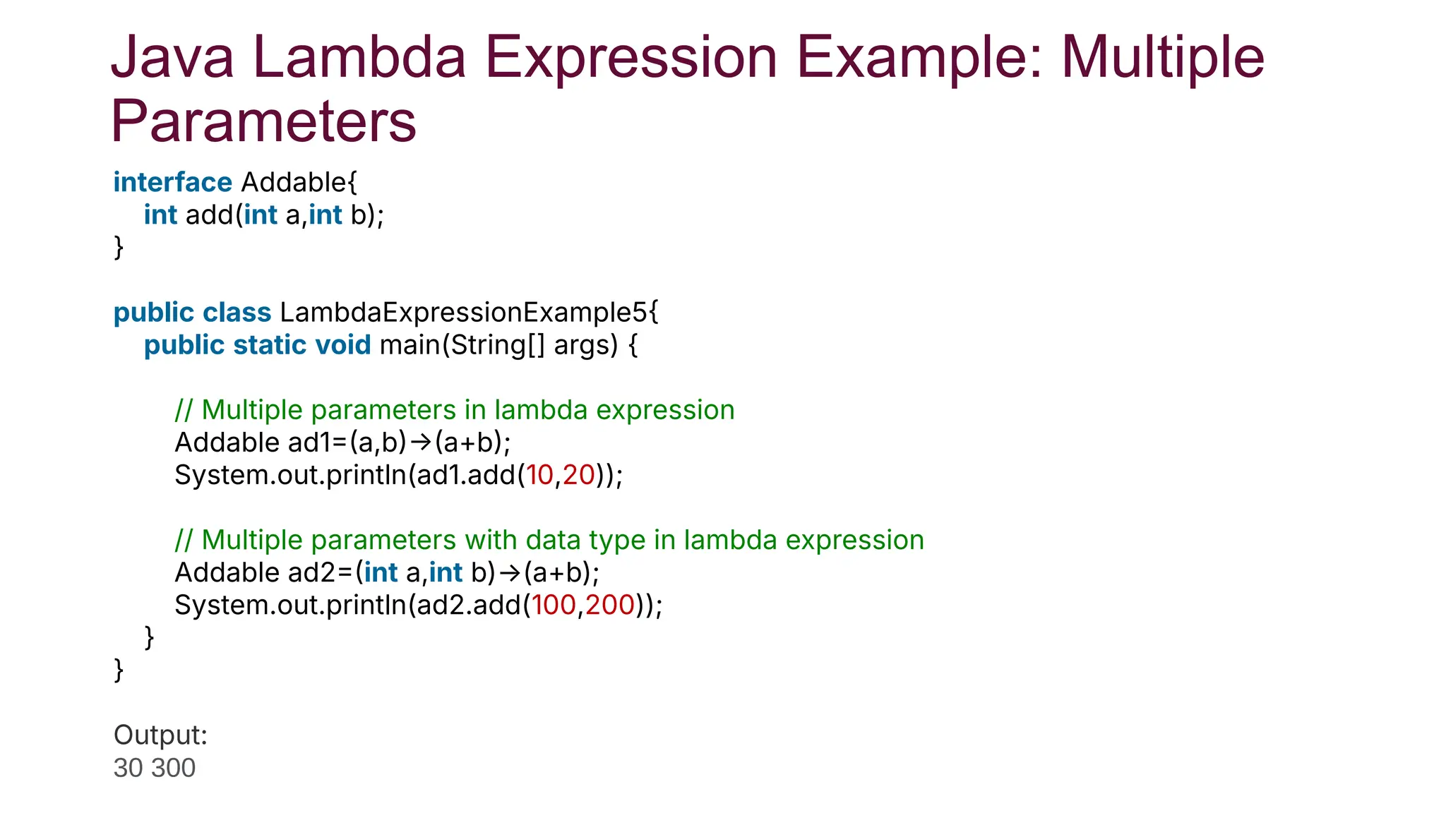 Java Lambda Expression Example: Multiple
Parameters
interface Addable{
int add(int a,int b);
}
public class LambdaExpressionExample5
public static void main(String[] args) {
// Multiple parameters in lambda expression
Addable ad1a,ba+b;
System.out.println(ad1.add(10,20));
// Multiple parameters with data type in lambda expression
Addable ad2int a,int b)→(a+b);
System.out.println(ad2.add(100,200));
}
}
Test it No
Output:
30 300
 