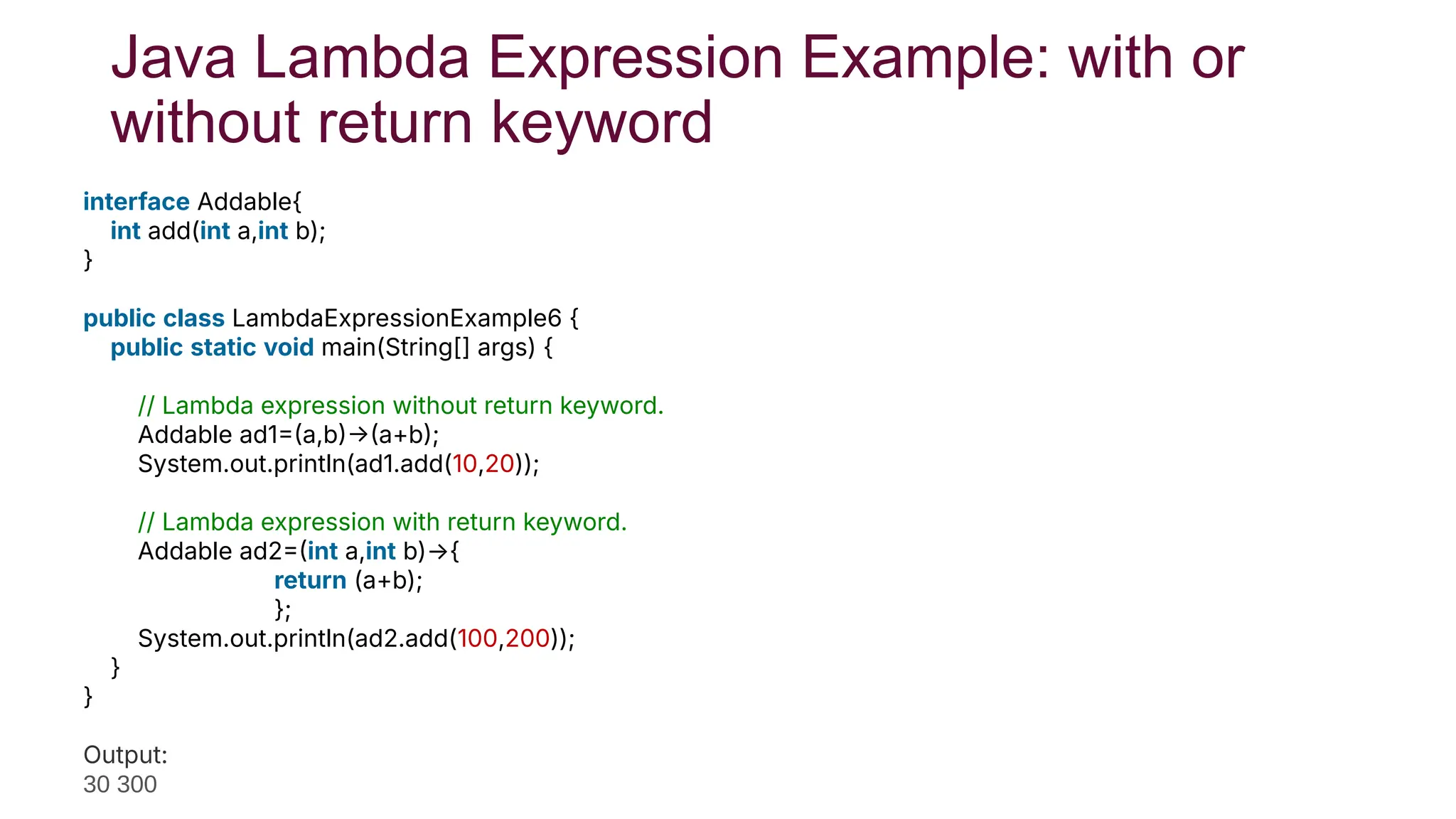 Java Lambda Expression Example: with or
without return keyword
interface Addable{
int add(int a,int b);
}
public class LambdaExpressionExample6 {
public static void main(String[] args) {
// Lambda expression without return keyword.
Addable ad1a,ba+b;
System.out.println(ad1.add(10,20));
// Lambda expression with return keyword.
Addable ad2int a,int b)→{
return (a+b);
};
System.out.println(ad2.add(100,200));
}
}
Test it No
Output:
30 300
 