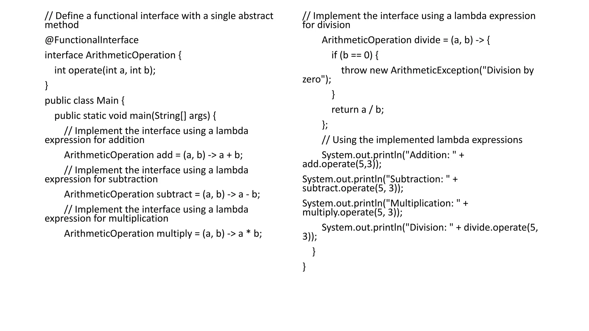 // Define a functional interface with a single abstract
method
@FunctionalInterface
interface ArithmeticOperation {
int operate(int a, int b);
}
public class Main {
public static void main(String[] args) {
// Implement the interface using a lambda
expression for addition
ArithmeticOperation add = (a, b) -> a + b;
// Implement the interface using a lambda
expression for subtraction
ArithmeticOperation subtract = (a, b) -> a - b;
// Implement the interface using a lambda
expression for multiplication
ArithmeticOperation multiply = (a, b) -> a * b;
// Implement the interface using a lambda expression
for division
ArithmeticOperation divide = (a, b) -> {
if (b == 0) {
throw new ArithmeticException("Division by
zero");
}
return a / b;
};
// Using the implemented lambda expressions
System.out.println("Addition: " +
add.operate(5,3));
System.out.println("Subtraction: " +
subtract.operate(5, 3));
System.out.println("Multiplication: " +
multiply.operate(5, 3));
System.out.println("Division: " + divide.operate(5,
3));
}
}
 