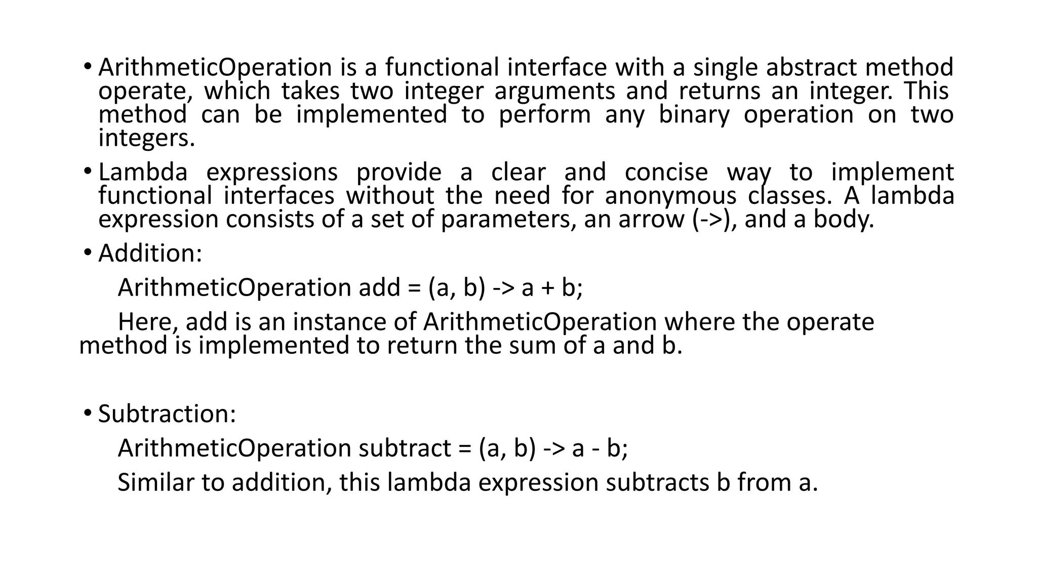 • ArithmeticOperation is a functional interface with a single abstract method
operate, which takes two integer arguments and returns an integer. This
method can be implemented to perform any binary operation on two
integers.
• Lambda expressions provide a clear and concise way to implement
functional interfaces without the need for anonymous classes. A lambda
expression consists of a set of parameters, an arrow (->), and a body.
• Addition:
ArithmeticOperation add = (a, b) -> a + b;
Here, add is an instance of ArithmeticOperation where the operate
method is implemented to return the sum of a and b.
• Subtraction:
ArithmeticOperation subtract = (a, b) -> a - b;
Similar to addition, this lambda expression subtracts b from a.
 