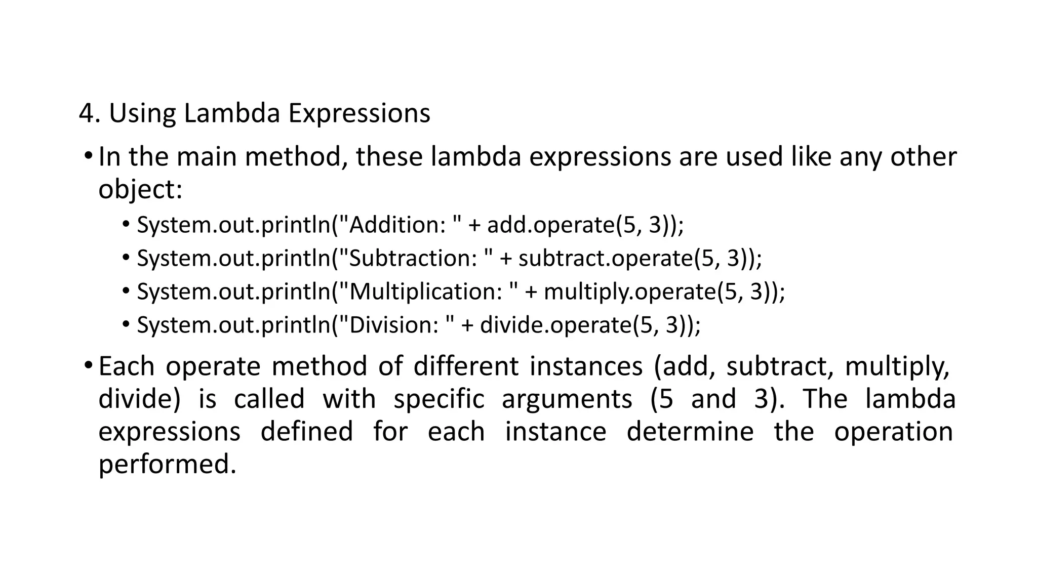 4. Using Lambda Expressions
•In the main method, these lambda expressions are used like any other
object:
• System.out.println("Addition: " + add.operate(5, 3));
• System.out.println("Subtraction: " + subtract.operate(5, 3));
• System.out.println("Multiplication: " + multiply.operate(5, 3));
• System.out.println("Division: " + divide.operate(5, 3));
•Each operate method of different instances (add, subtract, multiply,
divide) is called with specific arguments (5 and 3). The lambda
expressions defined for each instance determine the operation
performed.
 