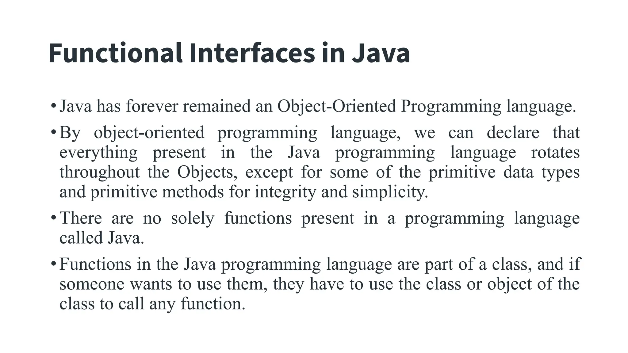 Functional Interfaces in Java
•Java has forever remained an Object-Oriented Programming language.
•By object-oriented programming language, we can declare that
everything present in the Java programming language rotates
throughout the Objects, except for some of the primitive data types
and primitive methods for integrity and simplicity.
•There are no solely functions present in a programming language
called Java.
•Functions in the Java programming language are part of a class, and if
someone wants to use them, they have to use the class or object of the
class to call any function.
 