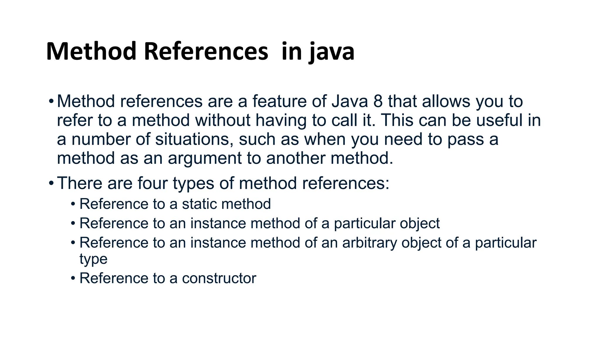 Method References in java
•Method references are a feature of Java 8 that allows you to
refer to a method without having to call it. This can be useful in
a number of situations, such as when you need to pass a
method as an argument to another method.
•There are four types of method references:
• Reference to a static method
• Reference to an instance method of a particular object
• Reference to an instance method of an arbitrary object of a particular
type
• Reference to a constructor
 