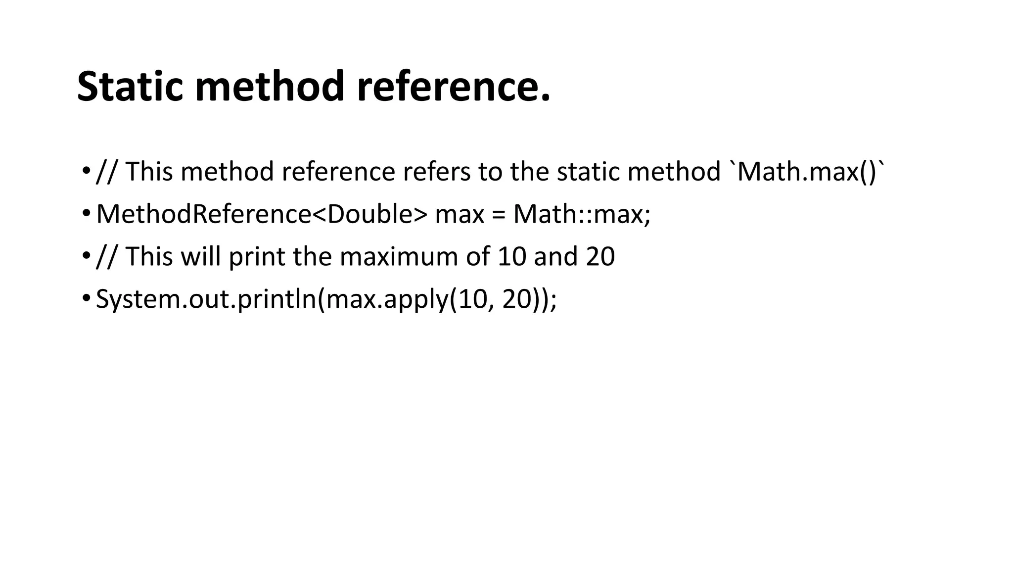 Static method reference.
•// This method reference refers to the static method `Math.max()`
•MethodReference<Double> max = Math::max;
•// This will print the maximum of 10 and 20
•System.out.println(max.apply(10, 20));
 