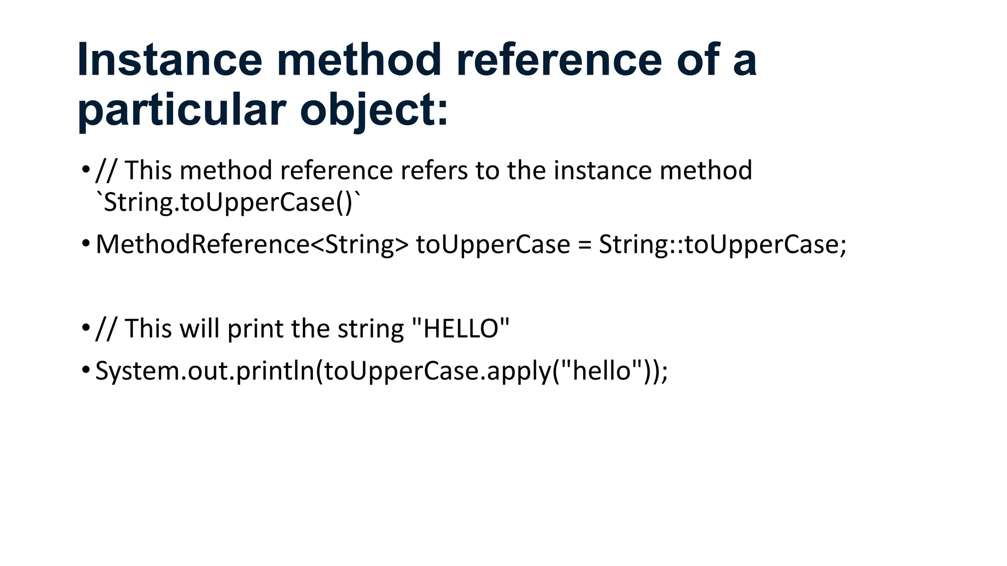Instance method reference of a
particular object:
•// This method reference refers to the instance method
`String.toUpperCase()`
•MethodReference<String> toUpperCase = String::toUpperCase;
•// This will print the string "HELLO"
•System.out.println(toUpperCase.apply("hello"));
 