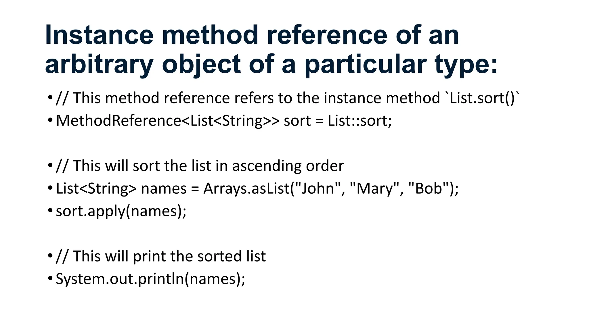 Instance method reference of an
arbitrary object of a particular type:
•// This method reference refers to the instance method `List.sort()`
•MethodReference<List<String>> sort = List::sort;
•// This will sort the list in ascending order
•List<String> names = Arrays.asList("John", "Mary", "Bob");
•sort.apply(names);
•// This will print the sorted list
•System.out.println(names);
 
