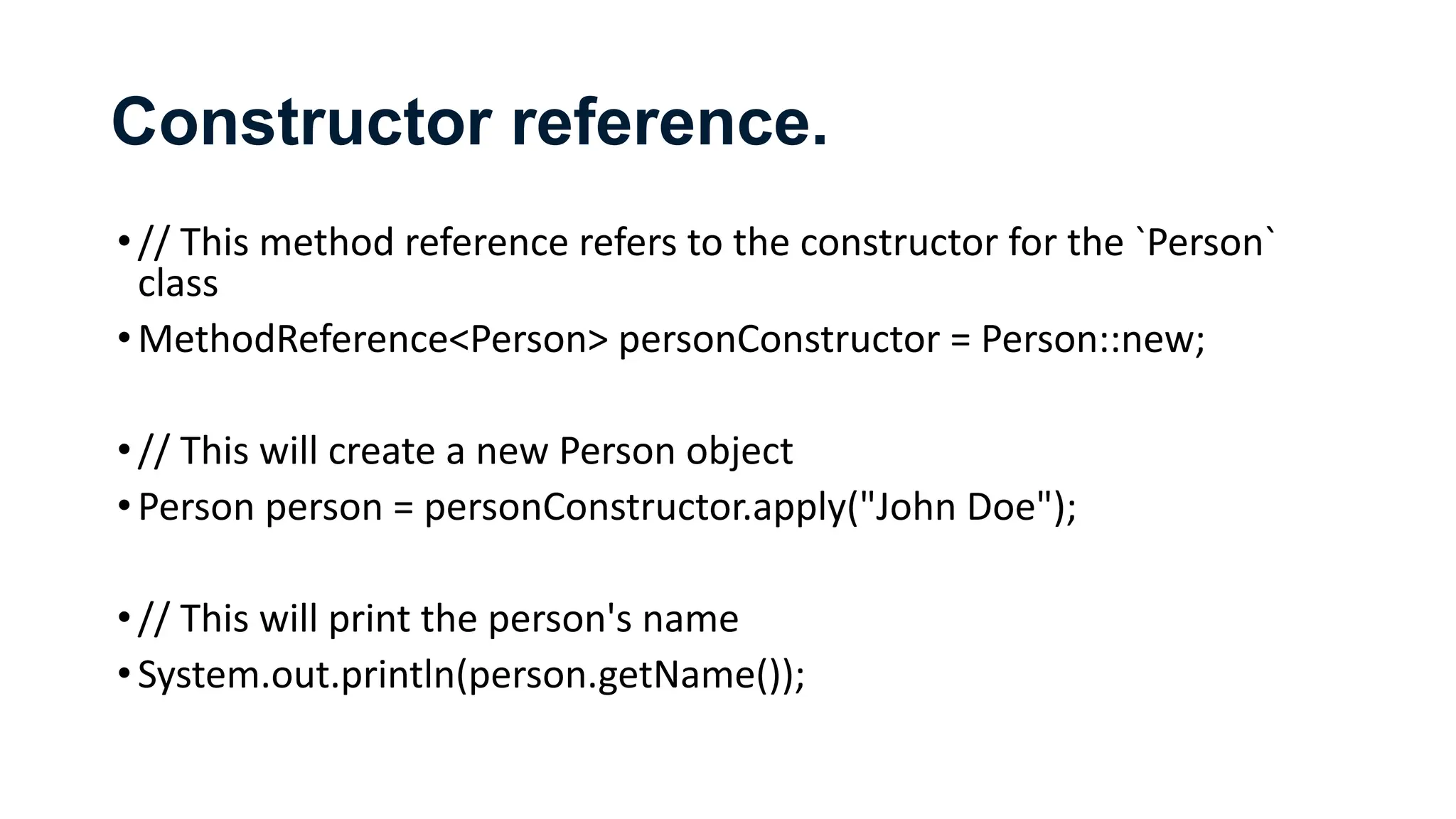 Constructor reference.
•// This method reference refers to the constructor for the `Person`
class
•MethodReference<Person> personConstructor = Person::new;
•// This will create a new Person object
•Person person = personConstructor.apply("John Doe");
•// This will print the person's name
•System.out.println(person.getName());
 