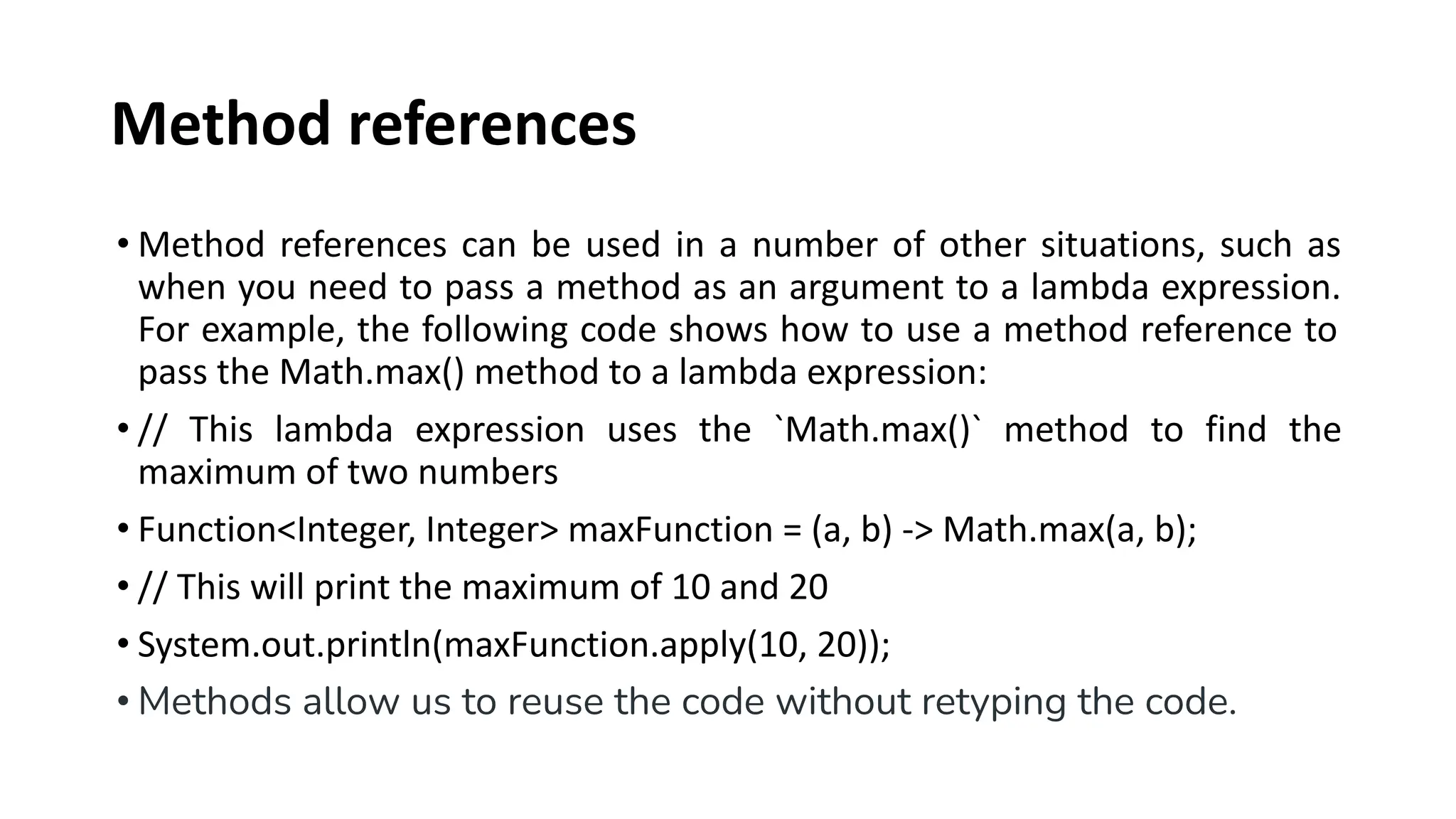 Method references
• Method references can be used in a number of other situations, such as
when you need to pass a method as an argument to a lambda expression.
For example, the following code shows how to use a method reference to
pass the Math.max() method to a lambda expression:
• // This lambda expression uses the `Math.max()` method to find the
maximum of two numbers
• Function<Integer, Integer> maxFunction = (a, b) -> Math.max(a, b);
• // This will print the maximum of 10 and 20
• System.out.println(maxFunction.apply(10, 20));
• Methods allow us to reuse the code without retyping the code.
 