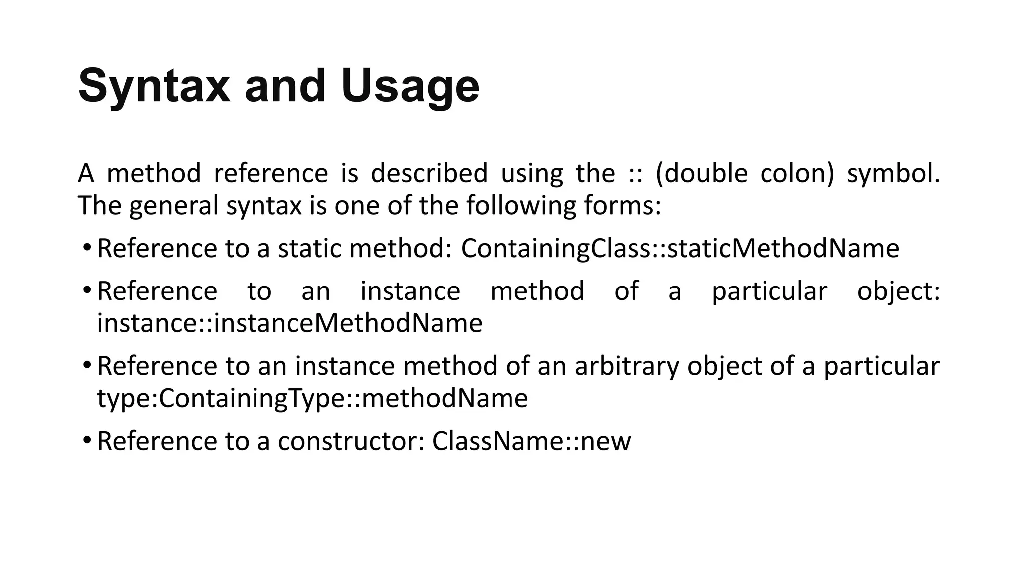 Syntax and Usage
A method reference is described using the :: (double colon) symbol.
The general syntax is one of the following forms:
•Reference to a static method: ContainingClass::staticMethodName
•Reference to an instance method of a particular object:
instance::instanceMethodName
•Reference to an instance method of an arbitrary object of a particular
type:ContainingType::methodName
•Reference to a constructor: ClassName::new
 