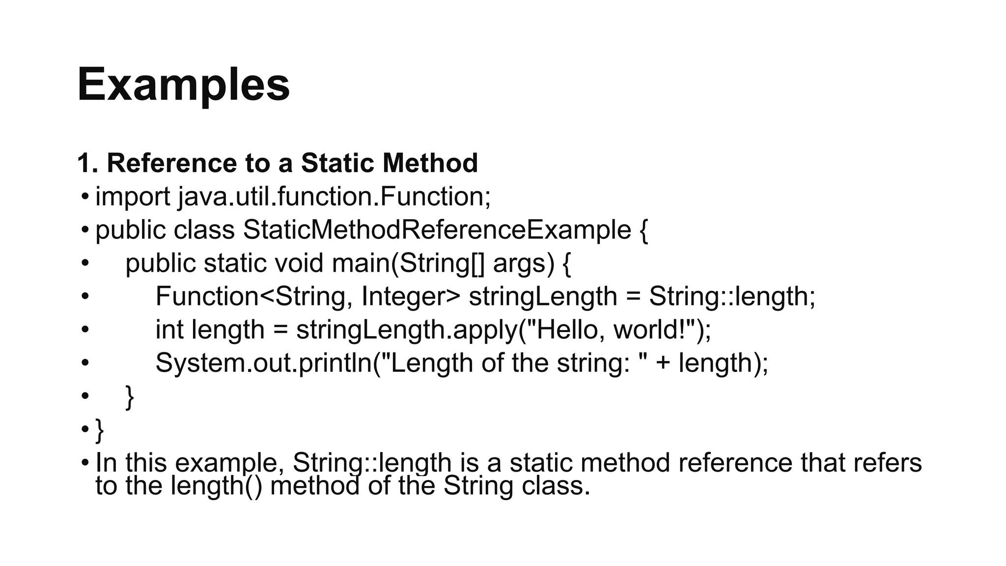 Examples
1. Reference to a Static Method
• import java.util.function.Function;
• public class StaticMethodReferenceExample {
• public static void main(String[] args) {
• Function<String, Integer> stringLength = String::length;
• int length = stringLength.apply("Hello, world!");
• System.out.println("Length of the string: " + length);
• }
• }
• In this example, String::length is a static method reference that refers
to the length() method of the String class.
 