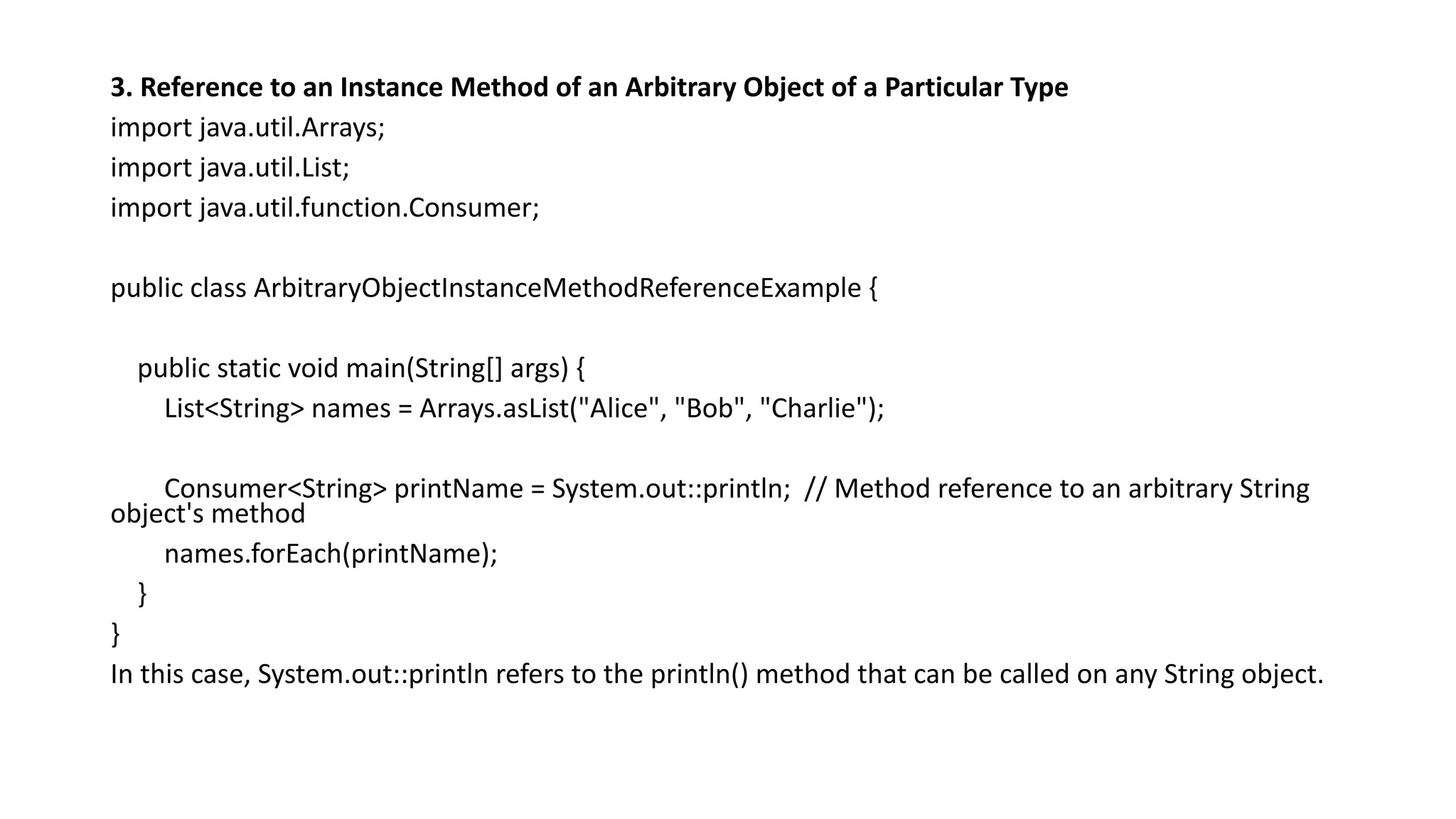 3. Reference to an Instance Method of an Arbitrary Object of a Particular Type
import java.util.Arrays;
import java.util.List;
import java.util.function.Consumer;
public class ArbitraryObjectInstanceMethodReferenceExample {
public static void main(String[] args) {
List<String> names = Arrays.asList("Alice", "Bob", "Charlie");
Consumer<String> printName = System.out::println; // Method reference to an arbitrary String
object's method
names.forEach(printName);
}
}
In this case, System.out::println refers to the println() method that can be called on any String object.
 