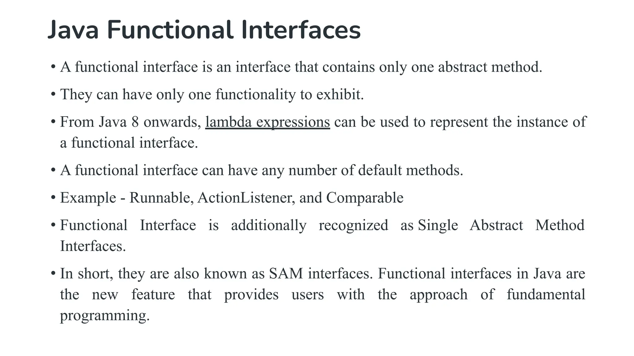 Java Functional Interfaces
• A functional interface is an interface that contains only one abstract method.
• They can have only one functionality to exhibit.
• From Java 8 onwards, lambda expressions can be used to represent the instance of
a functional interface.
• A functional interface can have any number of default methods.
• Example - Runnable, ActionListener, and Comparable
• Functional Interface is additionally recognized as Single Abstract Method
Interfaces.
• In short, they are also known as SAM interfaces. Functional interfaces in Java are
the new feature that provides users with the approach of fundamental
programming.
 