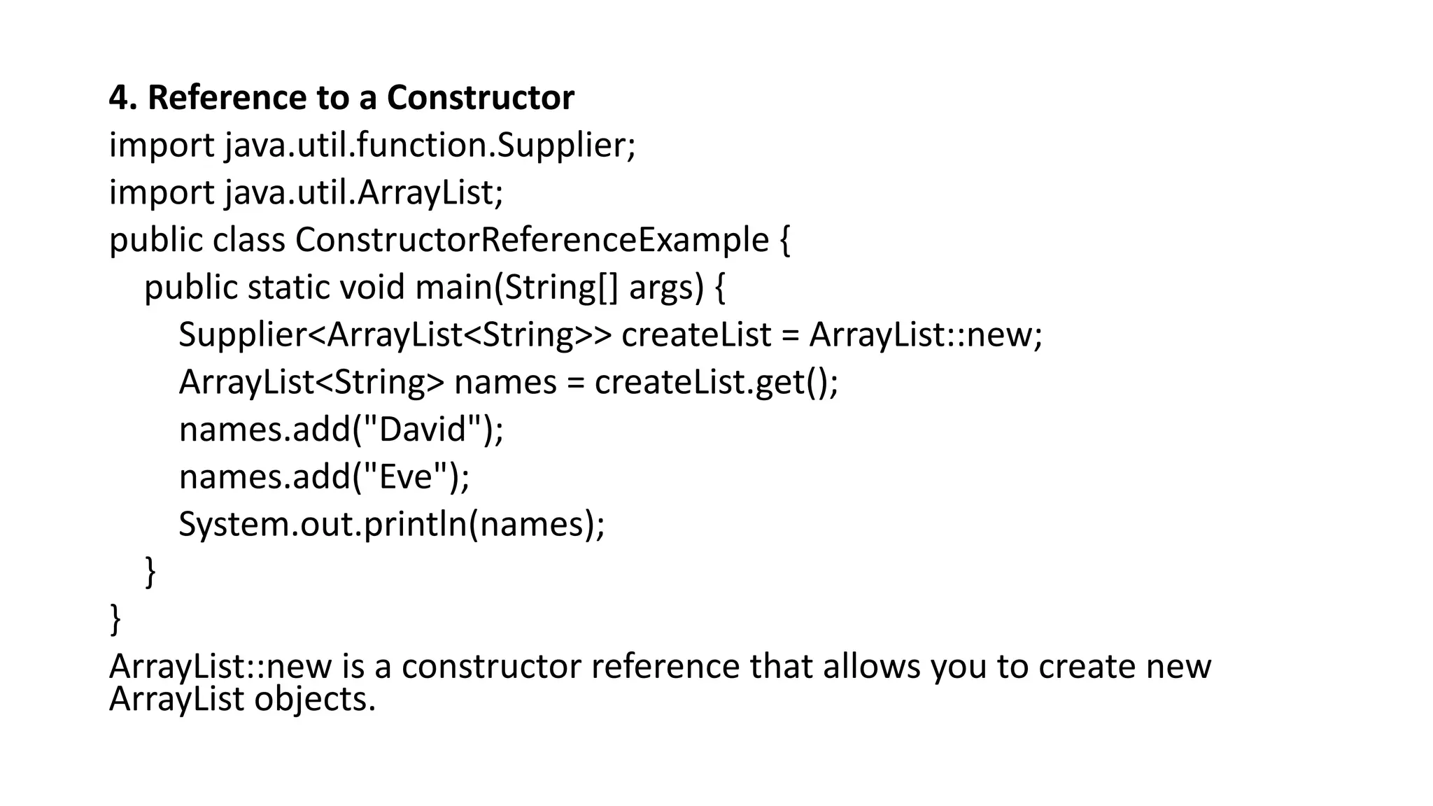 4. Reference to a Constructor
import java.util.function.Supplier;
import java.util.ArrayList;
public class ConstructorReferenceExample {
public static void main(String[] args) {
Supplier<ArrayList<String>> createList = ArrayList::new;
ArrayList<String> names = createList.get();
names.add("David");
names.add("Eve");
System.out.println(names);
}
}
ArrayList::new is a constructor reference that allows you to create new
ArrayList objects.
 