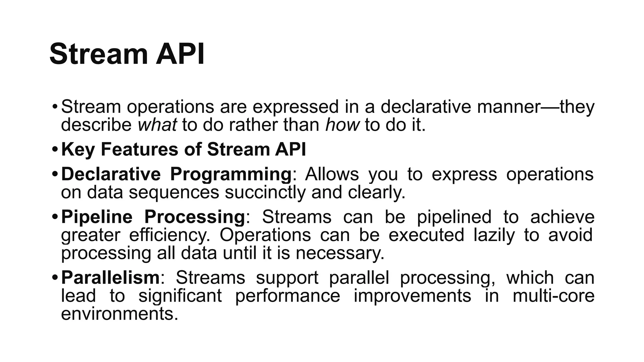 Stream API
•Stream operations are expressed in a declarative manner—they
describe what to do rather than how to do it.
•Key Features of Stream API
•Declarative Programming: Allows you to express operations
on data sequences succinctly and clearly.
•Pipeline Processing: Streams can be pipelined to achieve
greater efficiency. Operations can be executed lazily to avoid
processing all data until it is necessary.
•Parallelism: Streams support parallel processing, which can
lead to significant performance improvements in multi-core
environments.
 