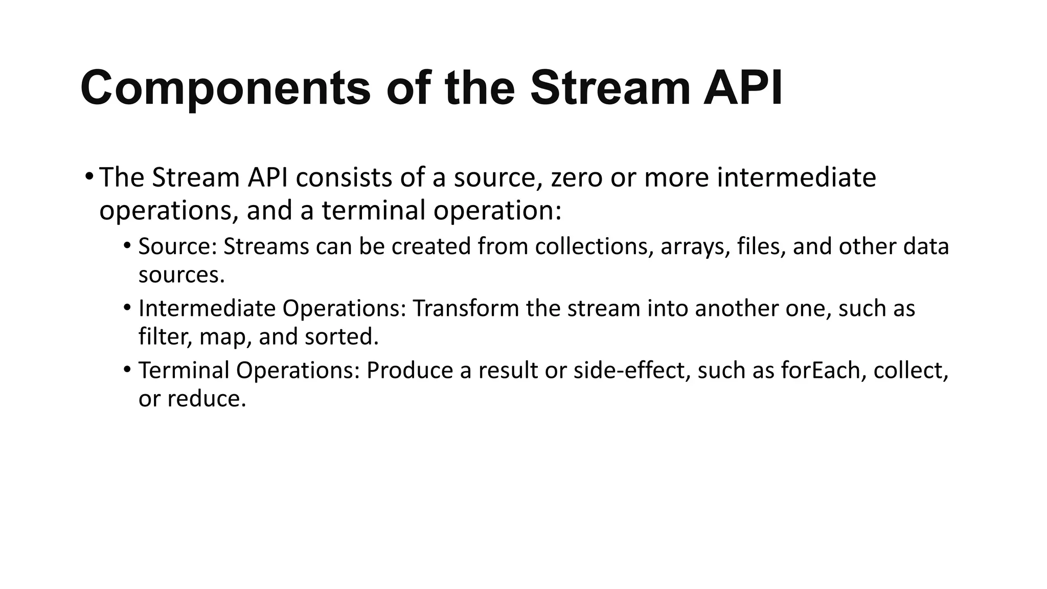 Components of the Stream API
•The Stream API consists of a source, zero or more intermediate
operations, and a terminal operation:
• Source: Streams can be created from collections, arrays, files, and other data
sources.
• Intermediate Operations: Transform the stream into another one, such as
filter, map, and sorted.
• Terminal Operations: Produce a result or side-effect, such as forEach, collect,
or reduce.
 