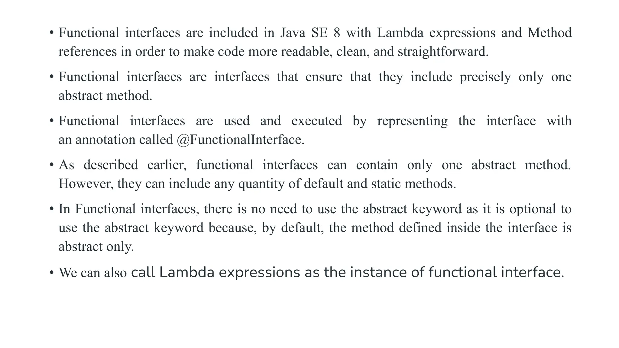 • Functional interfaces are included in Java SE 8 with Lambda expressions and Method
references in order to make code more readable, clean, and straightforward.
• Functional interfaces are interfaces that ensure that they include precisely only one
abstract method.
• Functional interfaces are used and executed by representing the interface with
an annotation called @FunctionalInterface.
• As described earlier, functional interfaces can contain only one abstract method.
However, they can include any quantity of default and static methods.
• In Functional interfaces, there is no need to use the abstract keyword as it is optional to
use the abstract keyword because, by default, the method defined inside the interface is
abstract only.
• We can also call Lambda expressions as the instance of functional interface.
 