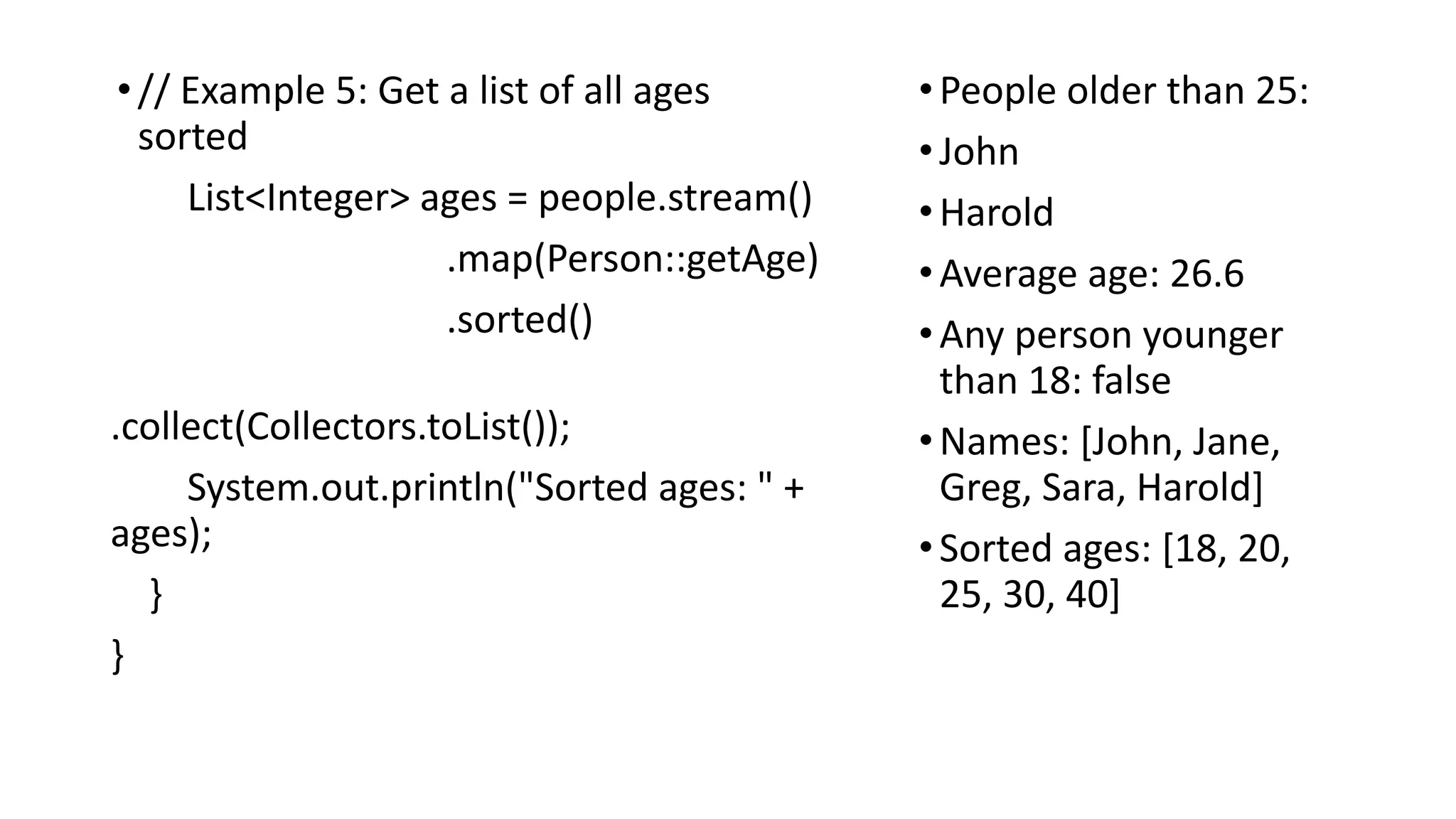 •// Example 5: Get a list of all ages
sorted
List<Integer> ages = people.stream()
.map(Person::getAge)
.sorted()
.collect(Collectors.toList());
System.out.println("Sorted ages: " +
ages);
}
}
•People older than 25:
•John
•Harold
•Average age: 26.6
•Any person younger
than 18: false
•Names: [John, Jane,
Greg, Sara, Harold]
•Sorted ages: [18, 20,
25, 30, 40]
 