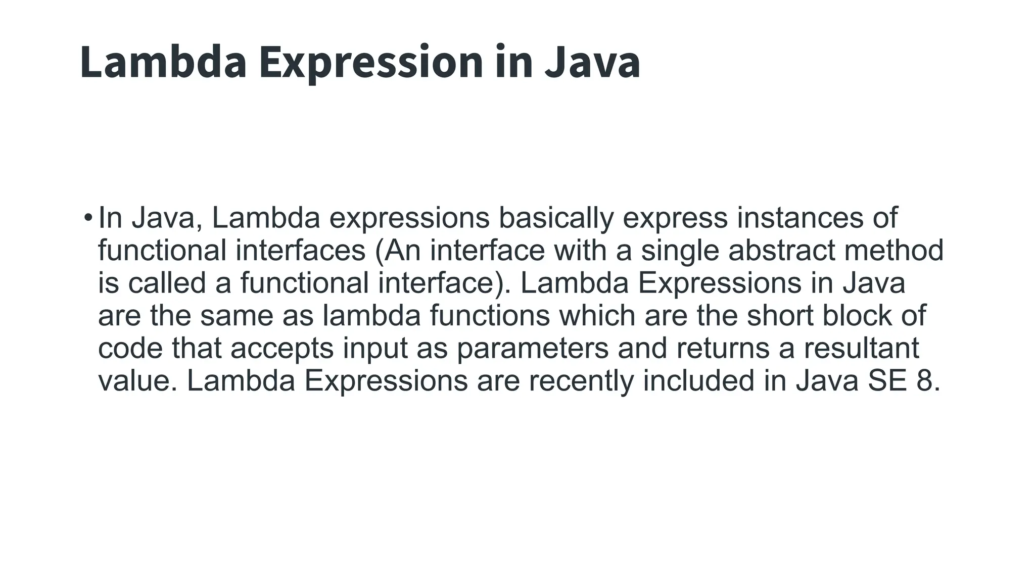 Lambda Expression in Java
•In Java, Lambda expressions basically express instances of
functional interfaces (An interface with a single abstract method
is called a functional interface). Lambda Expressions in Java
are the same as lambda functions which are the short block of
code that accepts input as parameters and returns a resultant
value. Lambda Expressions are recently included in Java SE 8.
 