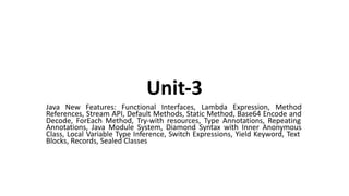 Unit-3
Java New Features: Functional Interfaces, Lambda Expression, Method
References, Stream API, Default Methods, Static Method, Base64 Encode and
Decode, ForEach Method, Try-with resources, Type Annotations, Repeating
Annotations, Java Module System, Diamond Syntax with Inner Anonymous
Class, Local Variable Type Inference, Switch Expressions, Yield Keyword, Text
Blocks, Records, Sealed Classes
 