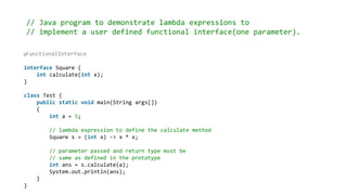 // Java program to demonstrate lambda expressions to
// implement a user defined functional interface(one parameter).
@FunctionalInterface
interface Square {
int calculate(int x);
}
class Test {
public static void main(String args[])
{
int a = 5;
// lambda expression to define the calculate method
Square s = (int x) -> x * x;
// parameter passed and return type must be
// same as defined in the prototype
int ans = s.calculate(a);
System.out.println(ans);
}
}
 