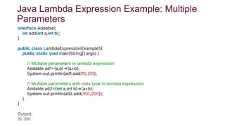 Java Lambda Expression Example: Multiple
Parameters
interface Addable{
int add(int a,int b);
}
public class LambdaExpressionExample5
public static void main(String[] args) {
// Multiple parameters in lambda expression
Addable ad1a,ba+b;
System.out.println(ad1.add(10,20));
// Multiple parameters with data type in lambda expression
Addable ad2int a,int b)→(a+b);
System.out.println(ad2.add(100,200));
}
}
Test it No
Output:
30 300
 