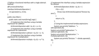 // Define a functional interface with a single abstract
method
@FunctionalInterface
interface ArithmeticOperation {
int operate(int a, int b);
}
public class Main {
public static void main(String[] args) {
// Implement the interface using a lambda
expression for addition
ArithmeticOperation add = (a, b) -> a + b;
// Implement the interface using a lambda
expression for subtraction
ArithmeticOperation subtract = (a, b) -> a - b;
// Implement the interface using a lambda
expression for multiplication
ArithmeticOperation multiply = (a, b) -> a * b;
// Implement the interface using a lambda expression
for division
ArithmeticOperation divide = (a, b) -> {
if (b == 0) {
throw new ArithmeticException("Division by
zero");
}
return a / b;
};
// Using the implemented lambda expressions
System.out.println("Addition: " +
add.operate(5,3));
System.out.println("Subtraction: " +
subtract.operate(5, 3));
System.out.println("Multiplication: " +
multiply.operate(5, 3));
System.out.println("Division: " + divide.operate(5,
3));
}
}
 
