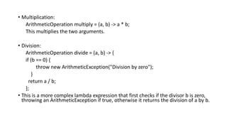 • Multiplication:
ArithmeticOperation multiply = (a, b) -> a * b;
This multiplies the two arguments.
• Division:
ArithmeticOperation divide = (a, b) -> {
if (b == 0) {
throw new ArithmeticException("Division by zero");
}
return a / b;
};
• This is a more complex lambda expression that first checks if the divisor b is zero,
throwing an ArithmeticException if true, otherwise it returns the division of a by b.
 