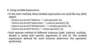 4. Using Lambda Expressions
•In the main method, these lambda expressions are used like any other
object:
• System.out.println("Addition: " + add.operate(5, 3));
• System.out.println("Subtraction: " + subtract.operate(5, 3));
• System.out.println("Multiplication: " + multiply.operate(5, 3));
• System.out.println("Division: " + divide.operate(5, 3));
•Each operate method of different instances (add, subtract, multiply,
divide) is called with specific arguments (5 and 3). The lambda
expressions defined for each instance determine the operation
performed.
 