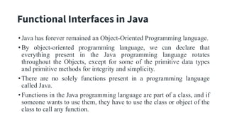 Functional Interfaces in Java
•Java has forever remained an Object-Oriented Programming language.
•By object-oriented programming language, we can declare that
everything present in the Java programming language rotates
throughout the Objects, except for some of the primitive data types
and primitive methods for integrity and simplicity.
•There are no solely functions present in a programming language
called Java.
•Functions in the Java programming language are part of a class, and if
someone wants to use them, they have to use the class or object of the
class to call any function.
 