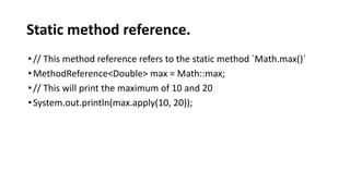 Static method reference.
•// This method reference refers to the static method `Math.max()`
•MethodReference<Double> max = Math::max;
•// This will print the maximum of 10 and 20
•System.out.println(max.apply(10, 20));
 